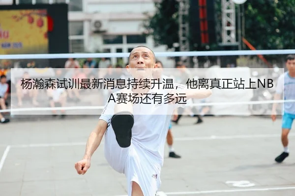 杨瀚森试训最新消息持续升温，他离真正站上NBA赛场还有多远 | kaiyun